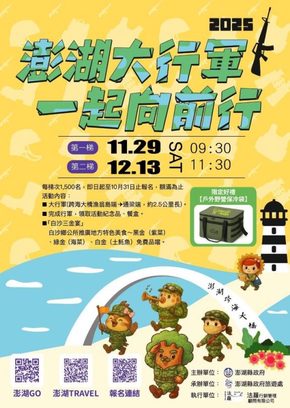 大行軍澎湖籍(已全數額滿)+外縣市(尚有部分名額) 2025澎湖大行軍 × 冬遊澎湖 幸福登場! 11/29、12/13 每梯次1,500人,與千人並肩跨越澎湖跨海大橋!完成行軍 → 領取限定好禮【戶外野營保冷袋+西點餐盒】熱血行軍 ✚ 冬遊優惠 ✚ 海味饗宴,一次體驗澎湖秋冬魅力