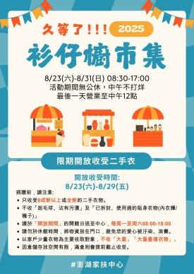澎湖家扶「衫仔櫥市集」8/23開跑! 舊物傳愛、環保新生，邀您一起尋寶、做愛心! 8月23日(六)至8月31日(日)辦理「衫仔櫥市集」，時間為每天早上8點半至下午5點，中午不打烊，活動日最後一天(日)只到中午12點，地點位於澎湖家扶中心2樓禮堂，活動期間天天補新貨，每天的內容都不一樣，邀請社區民眾於活動期間來家扶走走，讓閒置的衣物與物品再創新生，用愛延續希望，讓每一份舊物都能成為社區裡最溫暖、最有意義的循環。